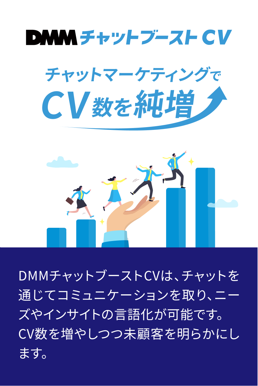 DMMチャットブーストCV　DMMチャットブーストCVは、チャットマーケティングでLP離脱ユーザーのホンネを探る成果報酬型サービスです。初期・運用費0円、CPA保証付きで、CVR平均10%増と未顧客インサイトの獲得を実現します。